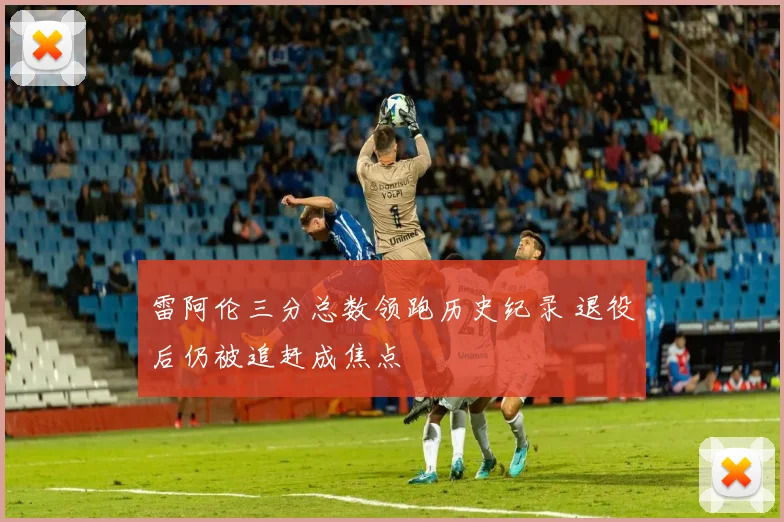 雷阿伦三分总数领跑历史纪录 退役后仍被追赶成焦点