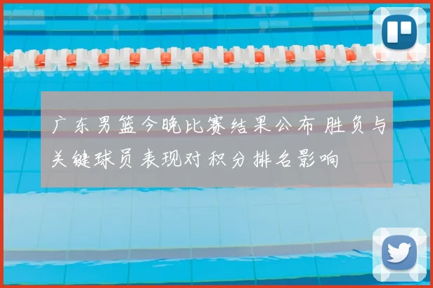 广东男篮今晚比赛结果公布 胜负与关键球员表现对积分排名影响
