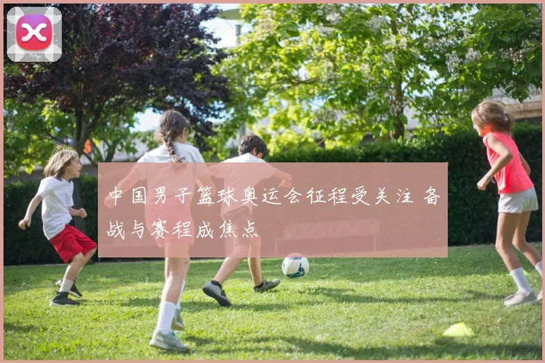中国男子篮球奥运会征程受关注 备战与赛程成焦点