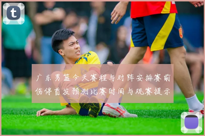 广东男篮今天赛程与对阵安排赛前伤停首发预测比赛时间与观赛提示