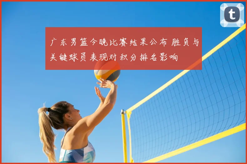 广东男篮今晚比赛结果公布 胜负与关键球员表现对积分排名影响