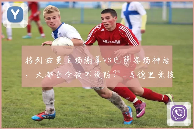 格列兹曼主场谢幕vs巴萨客场神话，大都会今夜不设防？_马德里竞技_欧冠_马德里竞技