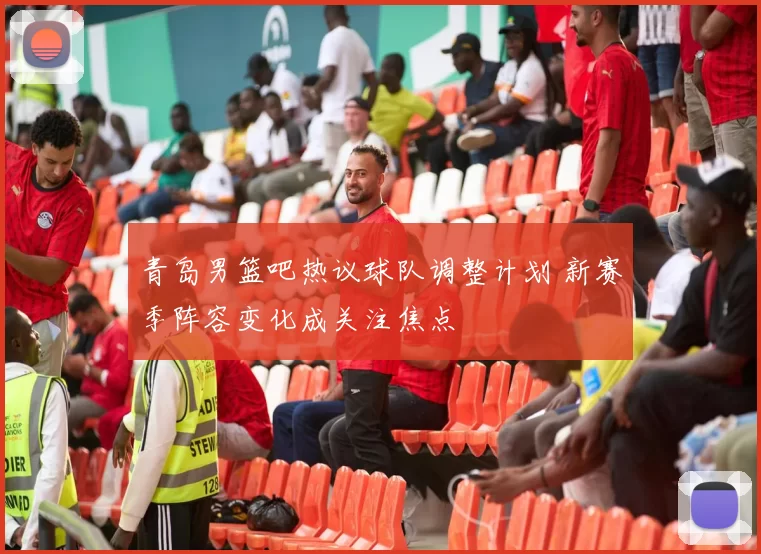 青岛男篮吧热议球队调整计划 新赛季阵容变化成关注焦点