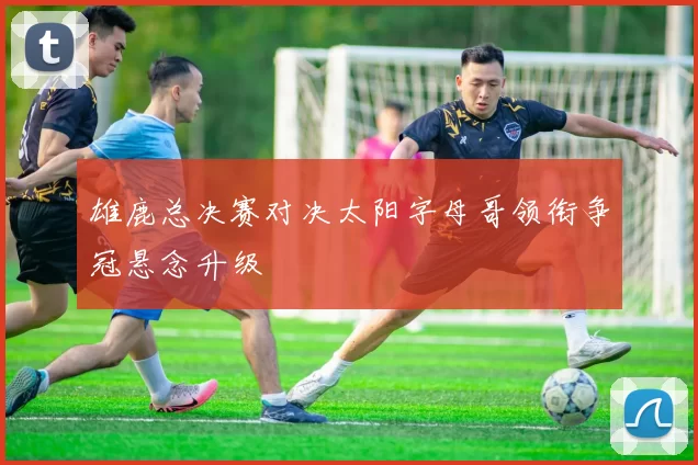 雄鹿总决赛对决太阳字母哥领衔争冠悬念升级