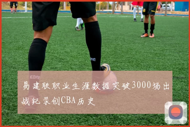 易建联职业生涯数据突破3000场出战纪录创CBA历史