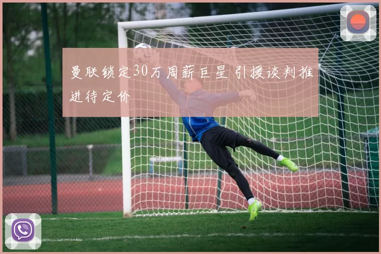 曼联锁定30万周薪巨星 引援谈判推进待定价