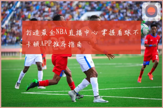 打造最全NBA直播中心 掌握看球不卡顿APP推荐指南