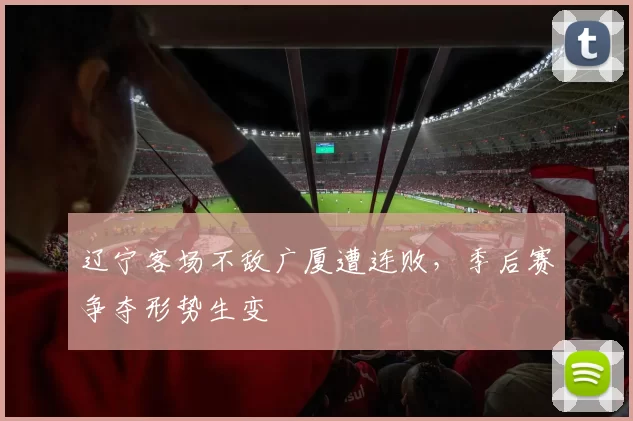 辽宁客场不敌广厦遭连败,季后赛争夺形势生变