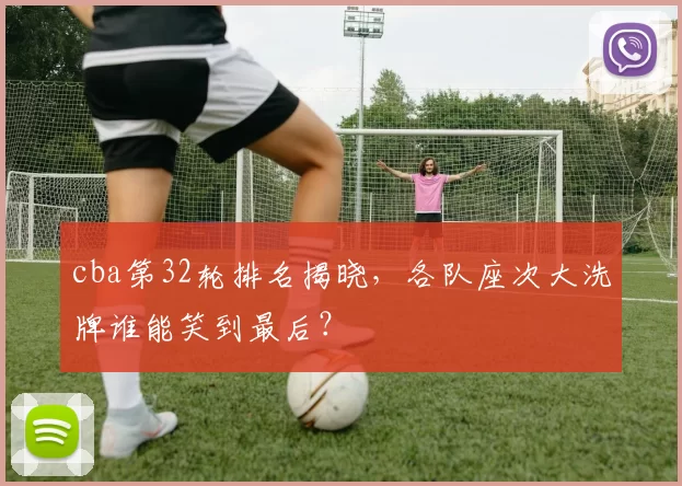 cba第32轮排名揭晓，各队座次大洗牌谁能笑到最后？