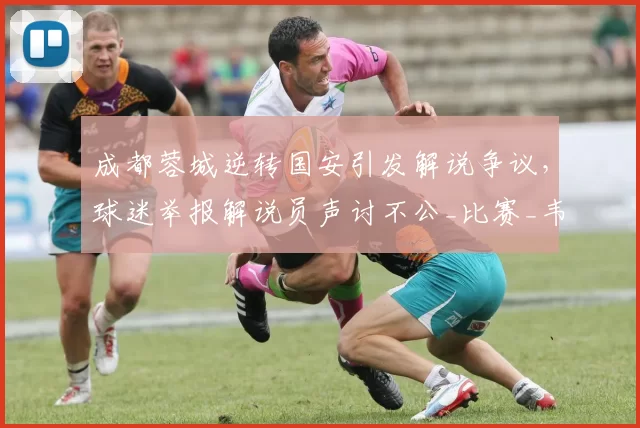成都蓉城逆转国安引发解说争议，球迷举报解说员声讨不公_比赛_韦世豪_中超