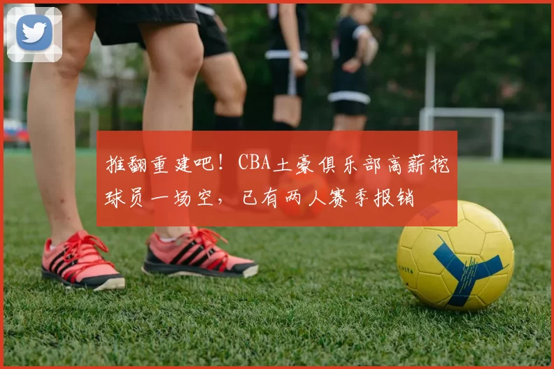 推翻重建吧！CBA土豪俱乐部高薪挖球员一场空，已有两人赛季报销