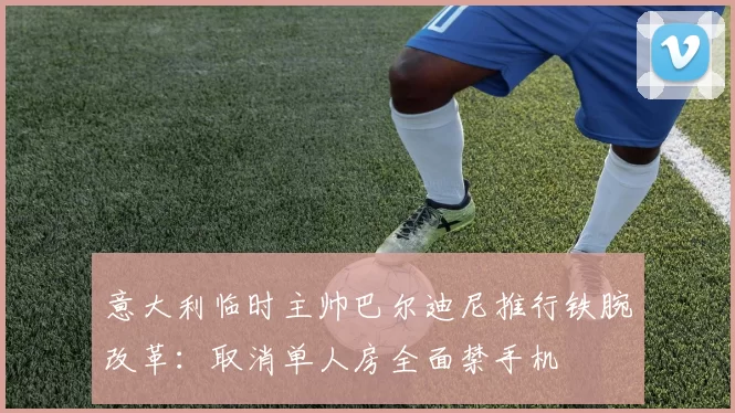 意大利临时主帅巴尔迪尼推行铁腕改革：取消单人房全面禁手机