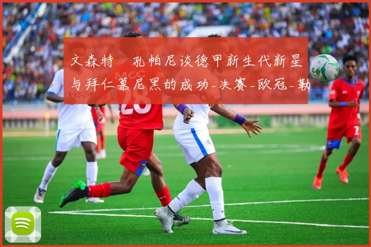 文森特・孔帕尼谈德甲新生代新星与拜仁慕尼黑的成功_决赛_欧冠_勒沃库森