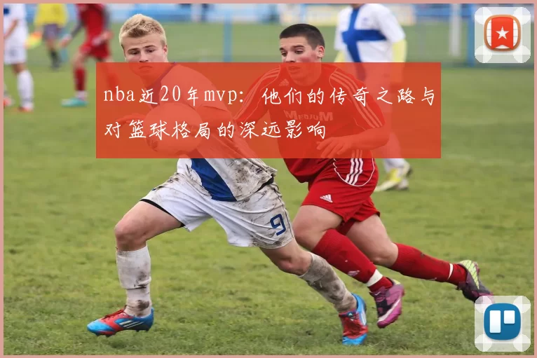 nba近20年mvp：他们的传奇之路与对篮球格局的深远影响