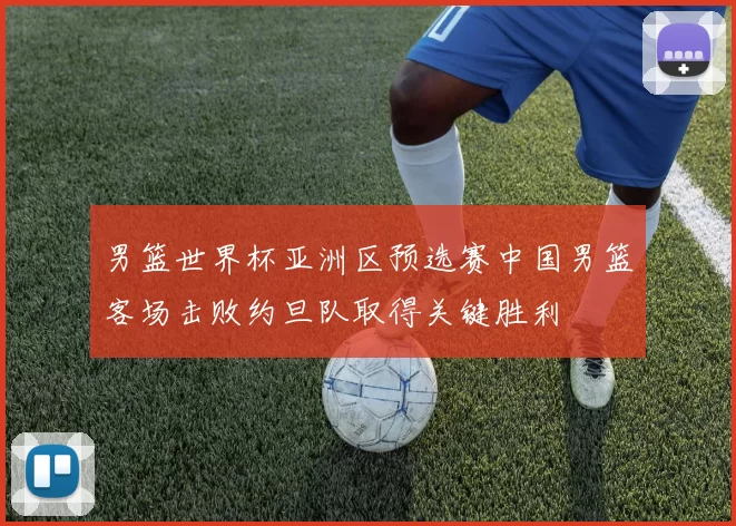 男篮世界杯亚洲区预选赛中国男篮客场击败约旦队取得关键胜利