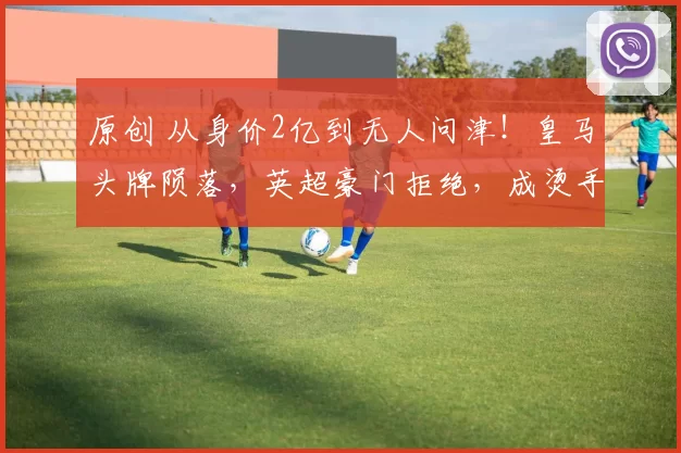 原创 从身价2亿到无人问津！皇马头牌陨落，英超豪门拒绝，成烫手山芋