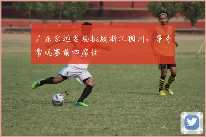 广东宏远客场挑战浙江稠州，争夺常规赛前四席位