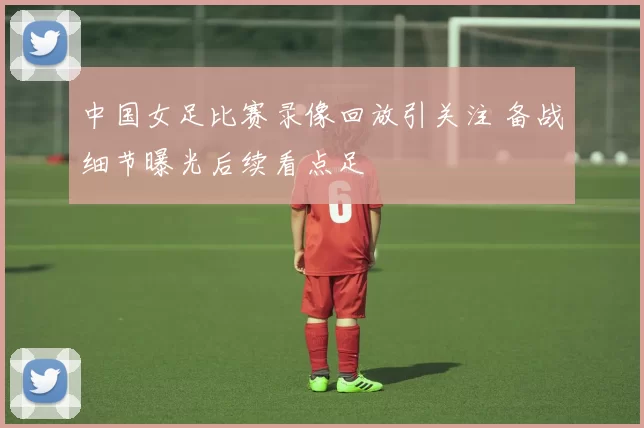 中国女足比赛录像回放引关注 备战细节曝光后续看点足