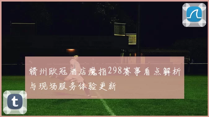 赣州欧冠酒店魔指298赛事看点解析与现场服务体验更新