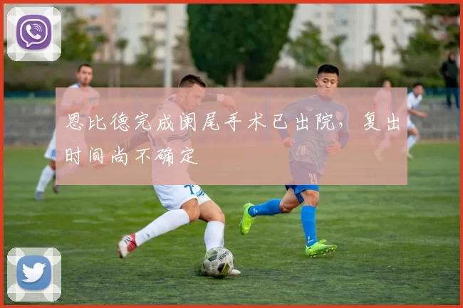 恩比德完成阑尾手术已出院，复出时间尚不确定