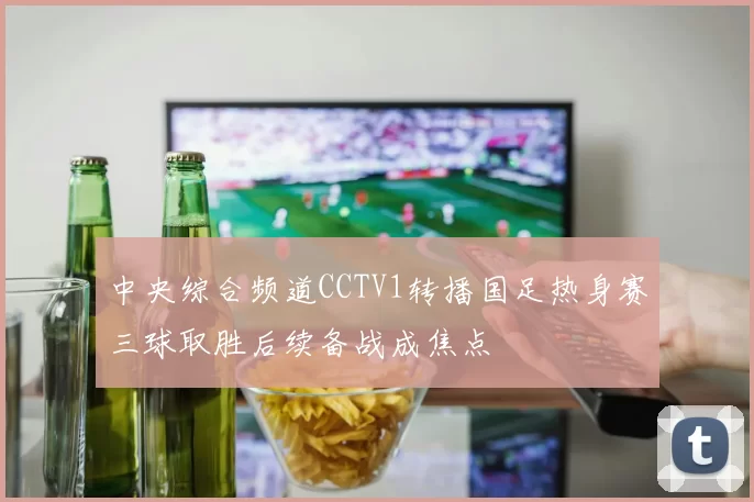 中央综合频道CCTV1转播国足热身赛三球取胜后续备战成焦点