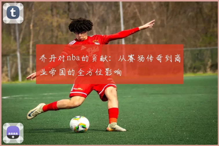 乔丹对nba的贡献：从赛场传奇到商业帝国的全方位影响