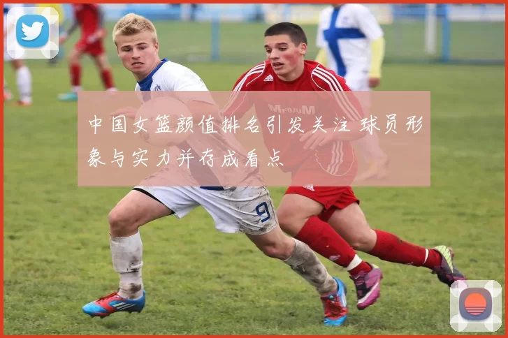 中国女篮颜值排名引发关注 球员形象与实力并存成看点