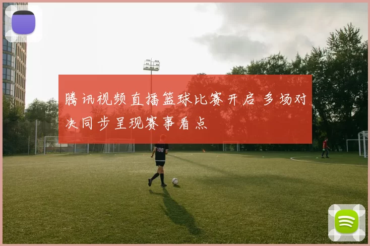 腾讯视频直播篮球比赛开启 多场对决同步呈现赛事看点