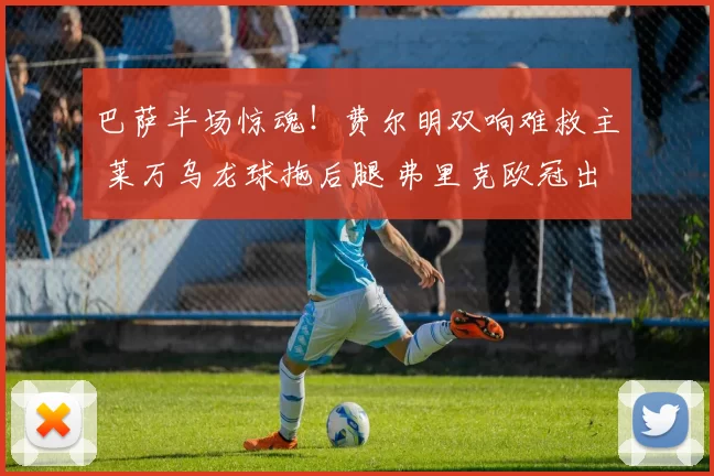 巴萨半场惊魂！费尔明双响难救主 莱万乌龙球拖后腿 弗里克欧冠出线告急