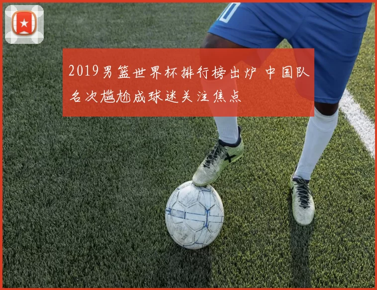 2019男篮世界杯排行榜出炉 中国队名次尴尬成球迷关注焦点