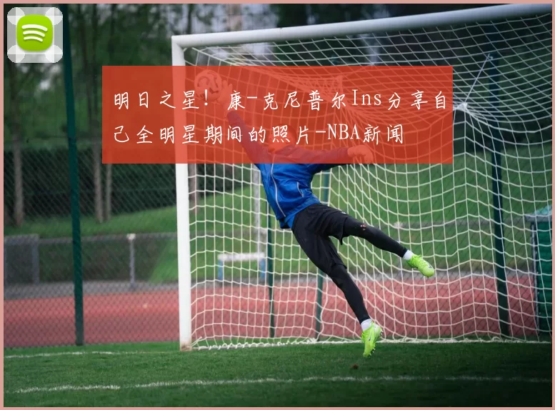 明日之星！康-克尼普尔Ins分享自己全明星期间的照片-NBA新闻
