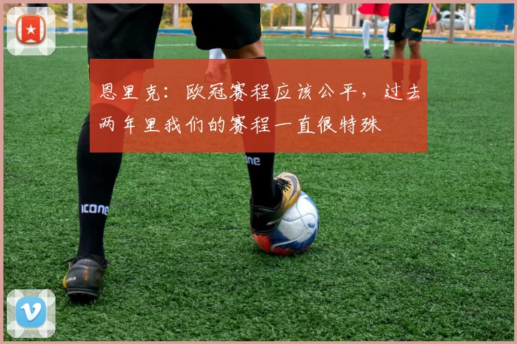 恩里克：欧冠赛程应该公平，过去两年里我们的赛程一直很特殊