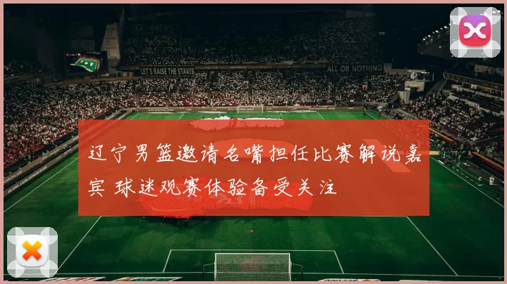 辽宁男篮邀请名嘴担任比赛解说嘉宾 球迷观赛体验备受关注