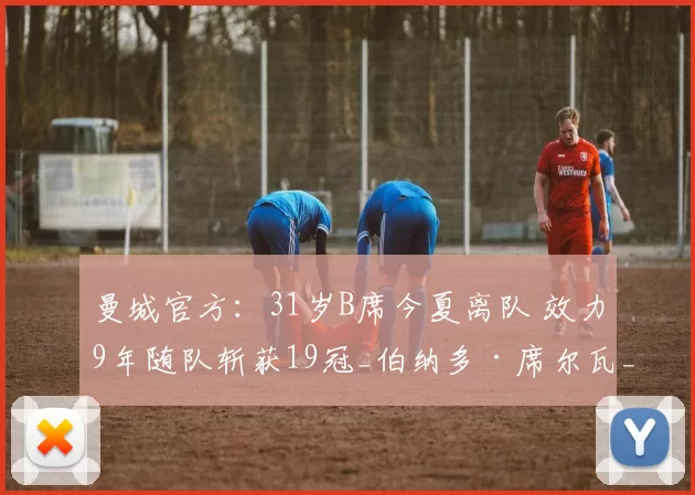 曼城官方：31岁B席今夏离队 效力9年随队斩获19冠_伯纳多·席尔瓦_奖杯_球员