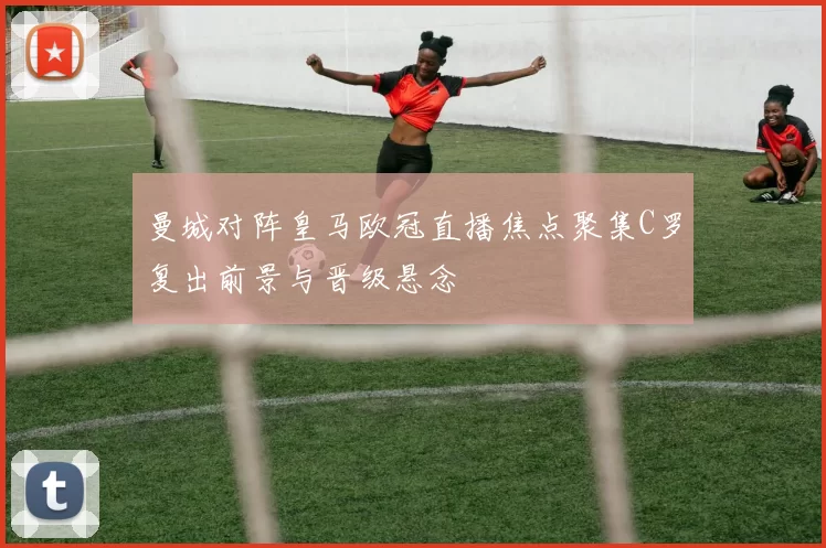 曼城对阵皇马欧冠直播焦点聚集C罗复出前景与晋级悬念