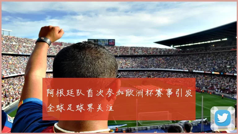 阿根廷队首次参加欧洲杯赛事引发全球足球界关注