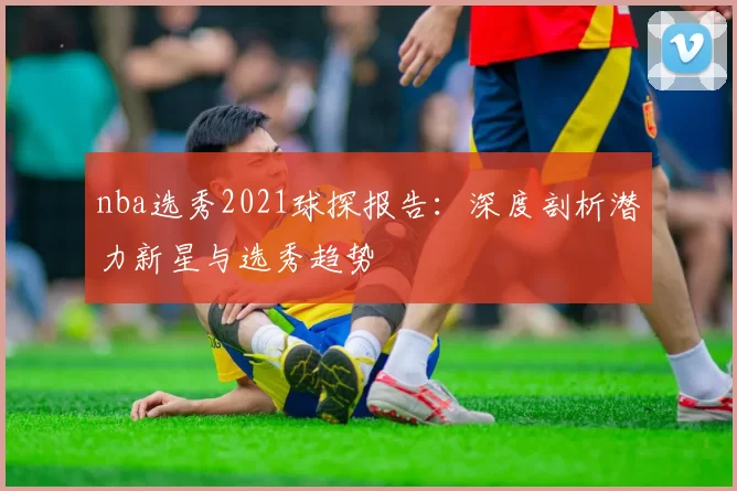 nba选秀2021球探报告：深度剖析潜力新星与选秀趋势