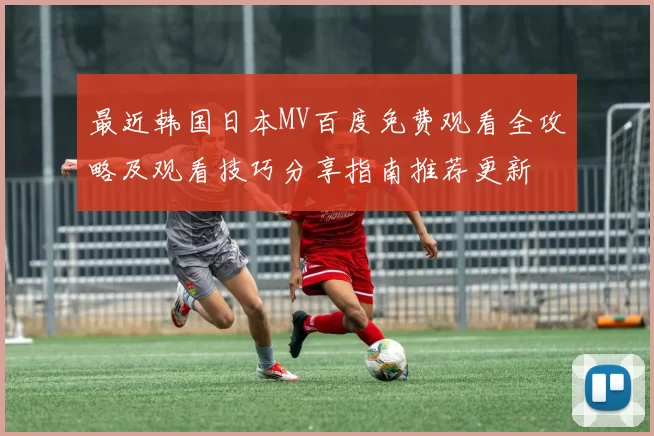 最近韩国日本MV百度免费观看全攻略及观看技巧分享指南推荐更新