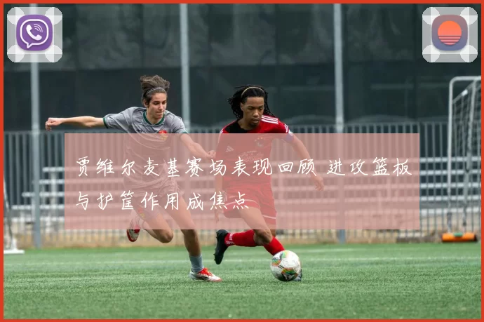 贾维尔麦基赛场表现回顾 进攻篮板与护筐作用成焦点