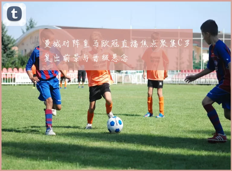 曼城对阵皇马欧冠直播焦点聚集C罗复出前景与晋级悬念