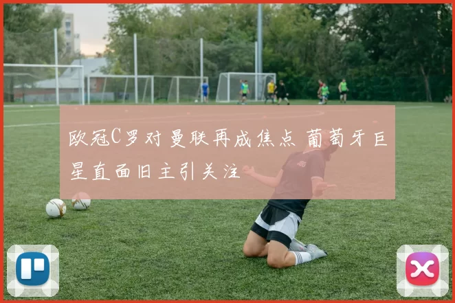 欧冠C罗对曼联再成焦点 葡萄牙巨星直面旧主引关注