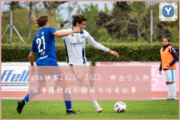 cba联赛2021 - 2022：那些令人热血沸腾的精彩瞬间与传奇故事