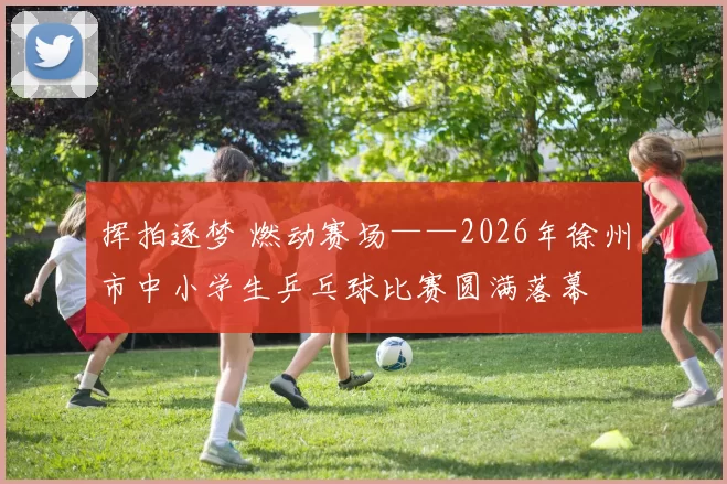 挥拍逐梦 燃动赛场——2026年徐州市中小学生乒乓球比赛圆满落幕