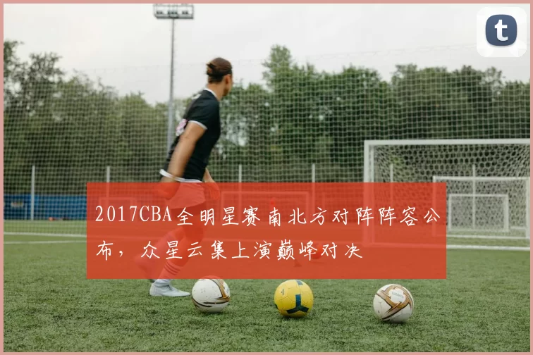 2017CBA全明星赛南北方对阵阵容公布,众星云集上演巅峰对决