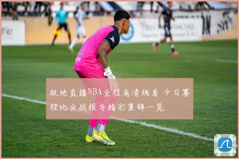 极地直播NBA全程高清线看 今日赛程比分战报与精彩集锦一览