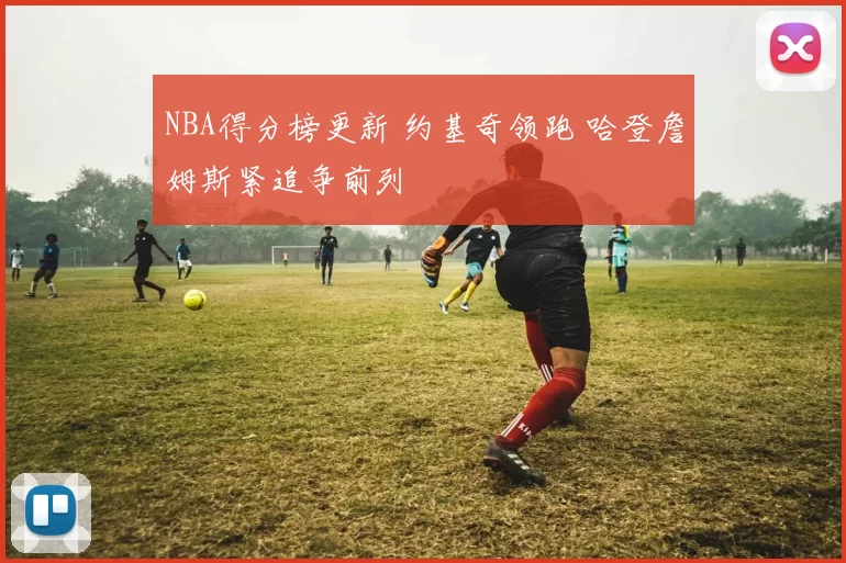 NBA得分榜更新 约基奇领跑 哈登詹姆斯紧追争前列