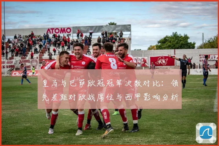 皇马与巴萨欧冠冠军次数对比：领先差距对欧战席位与西甲影响分析