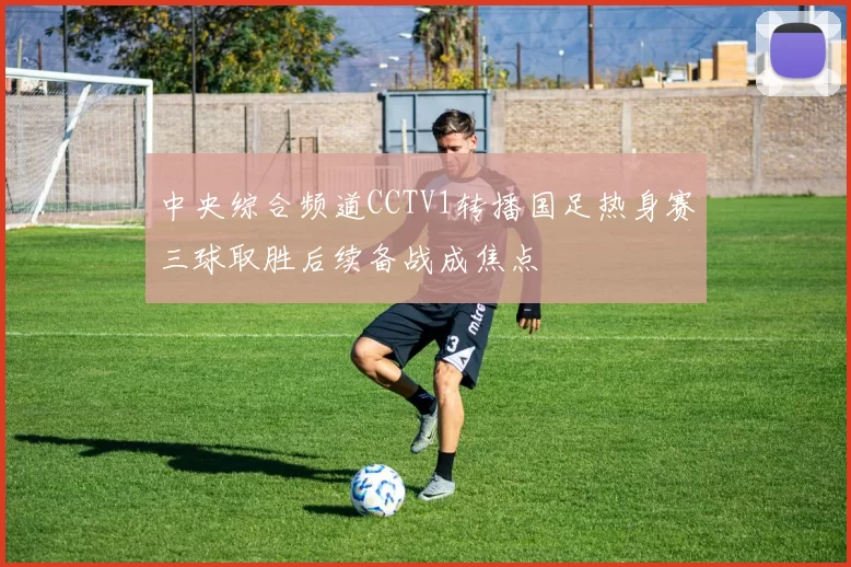 中央综合频道CCTV1转播国足热身赛三球取胜后续备战成焦点