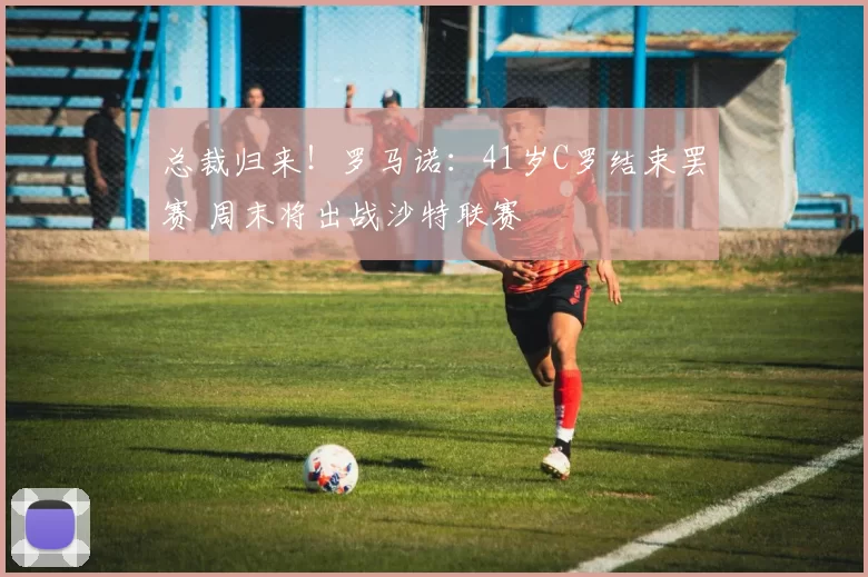 总裁归来！罗马诺：41岁C罗结束罢赛 周末将出战沙特联赛