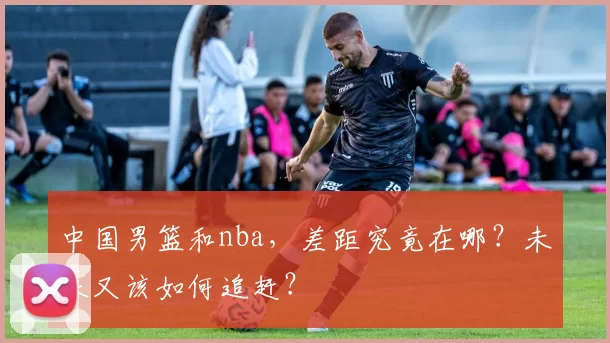 中国男篮和nba，差距究竟在哪？未来又该如何追赶？